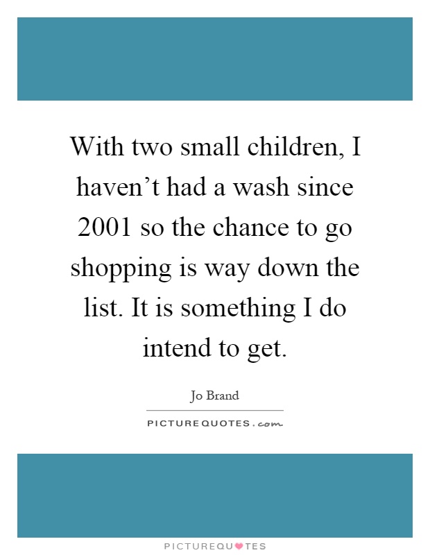 With two small children, I haven't had a wash since 2001 so the chance to go shopping is way down the list. It is something I do intend to get Picture Quote #1