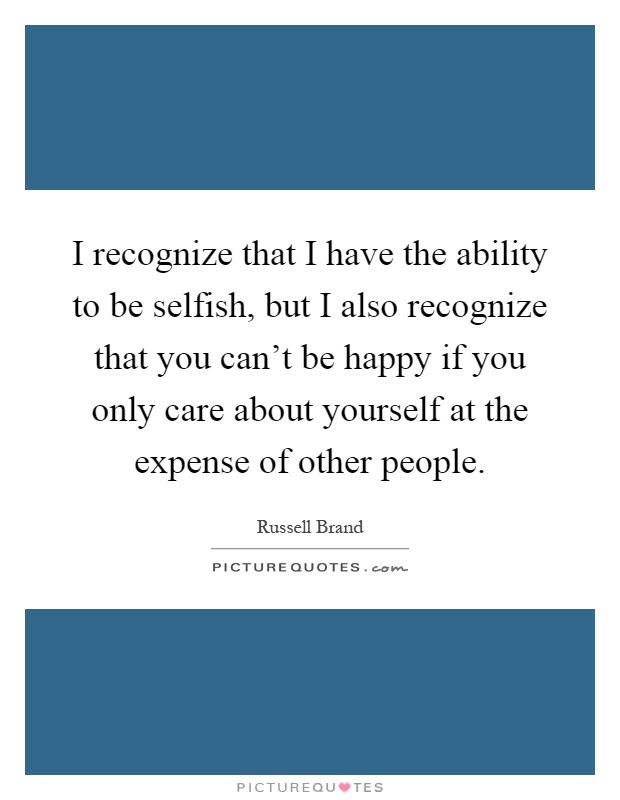 I recognize that I have the ability to be selfish, but I also recognize that you can't be happy if you only care about yourself at the expense of other people Picture Quote #1