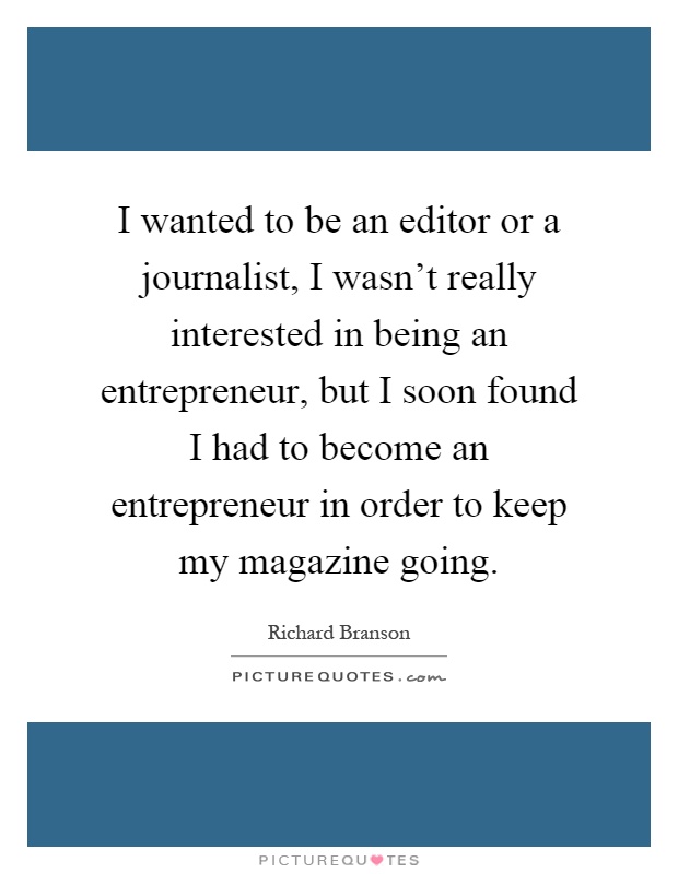 I wanted to be an editor or a journalist, I wasn't really interested in being an entrepreneur, but I soon found I had to become an entrepreneur in order to keep my magazine going Picture Quote #1