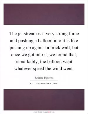The jet stream is a very strong force and pushing a balloon into it is like pushing up against a brick wall, but once we got into it, we found that, remarkably, the balloon went whatever speed the wind went Picture Quote #1