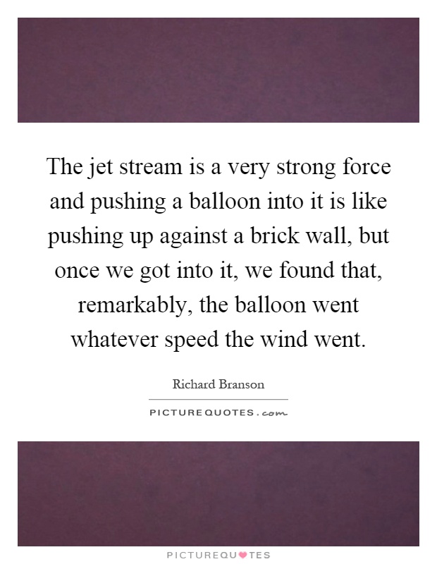 The jet stream is a very strong force and pushing a balloon into it is like pushing up against a brick wall, but once we got into it, we found that, remarkably, the balloon went whatever speed the wind went Picture Quote #1
