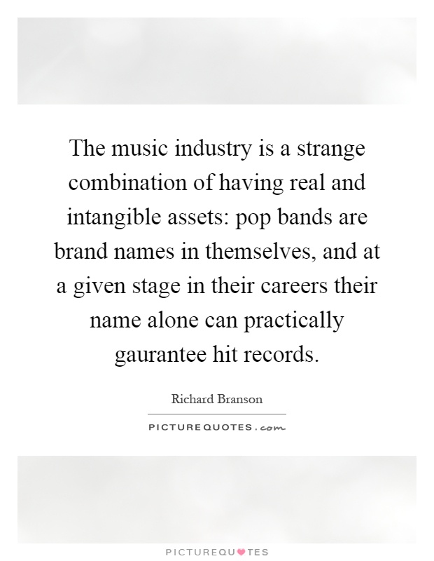 The music industry is a strange combination of having real and intangible assets: pop bands are brand names in themselves, and at a given stage in their careers their name alone can practically gaurantee hit records Picture Quote #1
