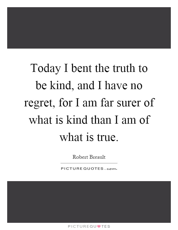 Today I bent the truth to be kind, and I have no regret, for I am far surer of what is kind than I am of what is true Picture Quote #1