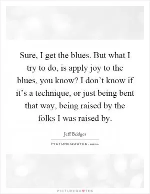 Sure, I get the blues. But what I try to do, is apply joy to the blues, you know? I don’t know if it’s a technique, or just being bent that way, being raised by the folks I was raised by Picture Quote #1