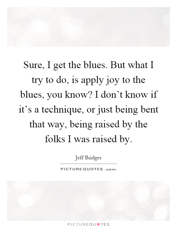 Sure, I get the blues. But what I try to do, is apply joy to the blues, you know? I don't know if it's a technique, or just being bent that way, being raised by the folks I was raised by Picture Quote #1