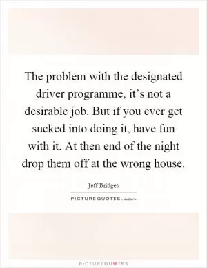 The problem with the designated driver programme, it’s not a desirable job. But if you ever get sucked into doing it, have fun with it. At then end of the night drop them off at the wrong house Picture Quote #1