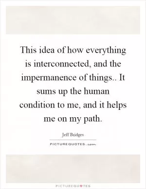 This idea of how everything is interconnected, and the impermanence of things.. It sums up the human condition to me, and it helps me on my path Picture Quote #1