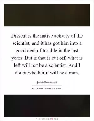 Dissent is the native activity of the scientist, and it has got him into a good deal of trouble in the last years. But if that is cut off, what is left will not be a scientist. And I doubt whether it will be a man Picture Quote #1
