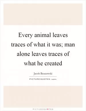 Every animal leaves traces of what it was; man alone leaves traces of what he created Picture Quote #1