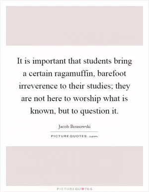 It is important that students bring a certain ragamuffin, barefoot irreverence to their studies; they are not here to worship what is known, but to question it Picture Quote #1