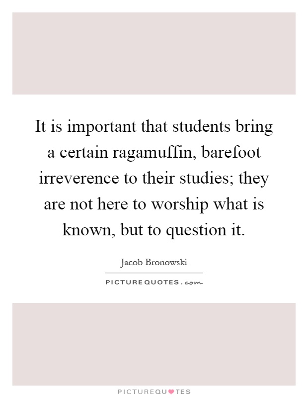 It is important that students bring a certain ragamuffin, barefoot irreverence to their studies; they are not here to worship what is known, but to question it Picture Quote #1