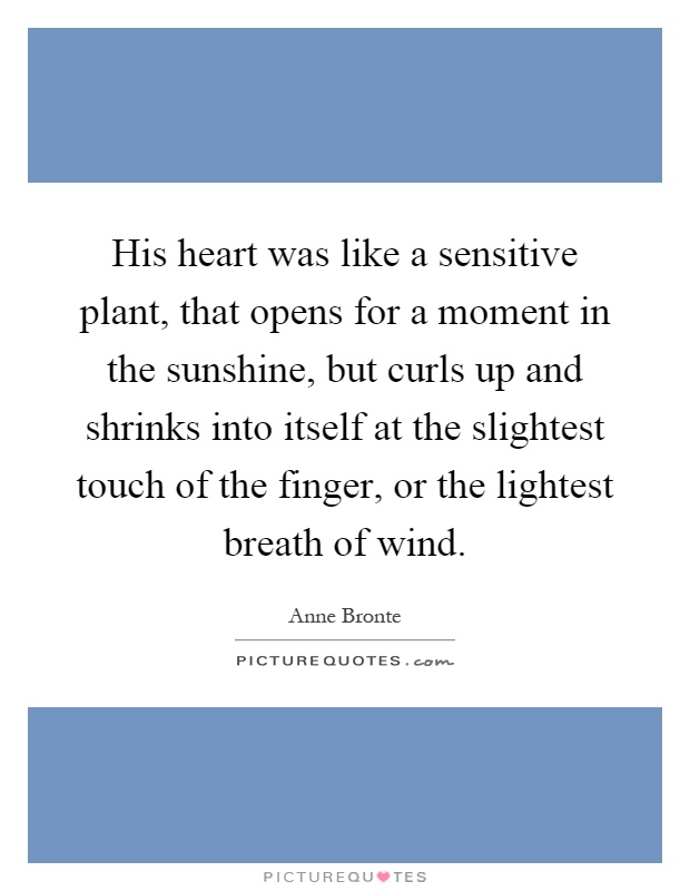 His heart was like a sensitive plant, that opens for a moment in the sunshine, but curls up and shrinks into itself at the slightest touch of the finger, or the lightest breath of wind Picture Quote #1