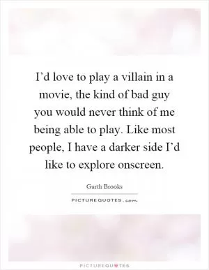 I’d love to play a villain in a movie, the kind of bad guy you would never think of me being able to play. Like most people, I have a darker side I’d like to explore onscreen Picture Quote #1