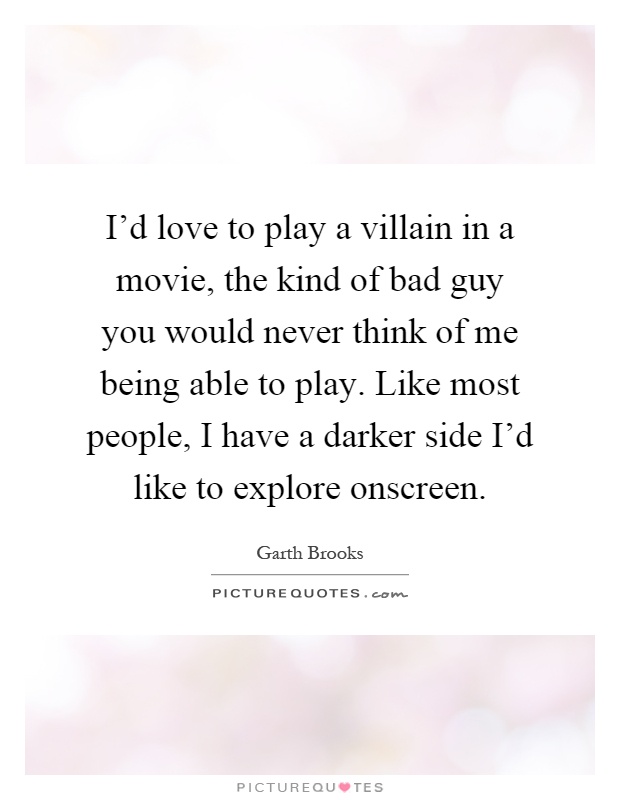I'd love to play a villain in a movie, the kind of bad guy you would never think of me being able to play. Like most people, I have a darker side I'd like to explore onscreen Picture Quote #1