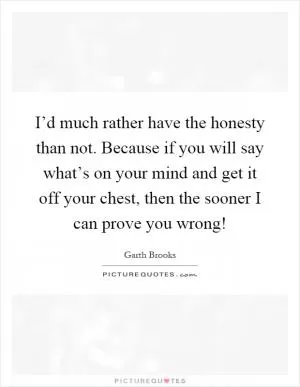 I’d much rather have the honesty than not. Because if you will say what’s on your mind and get it off your chest, then the sooner I can prove you wrong! Picture Quote #1