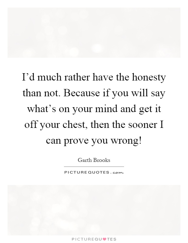 I'd much rather have the honesty than not. Because if you will say what's on your mind and get it off your chest, then the sooner I can prove you wrong! Picture Quote #1