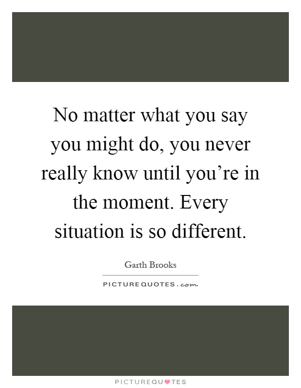 No matter what you say you might do, you never really know until you're in the moment. Every situation is so different Picture Quote #1