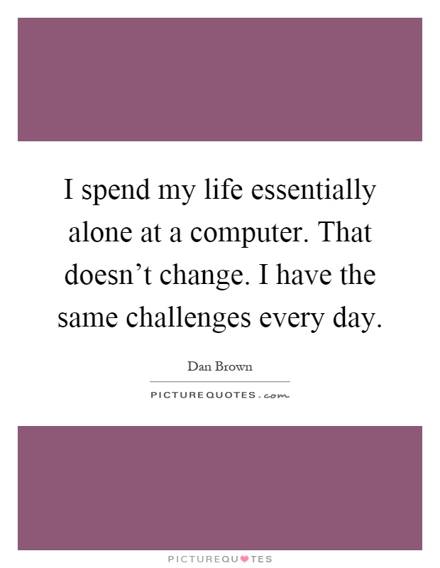 I spend my life essentially alone at a computer. That doesn't change. I have the same challenges every day Picture Quote #1