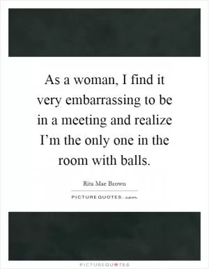 As a woman, I find it very embarrassing to be in a meeting and realize I’m the only one in the room with balls Picture Quote #1