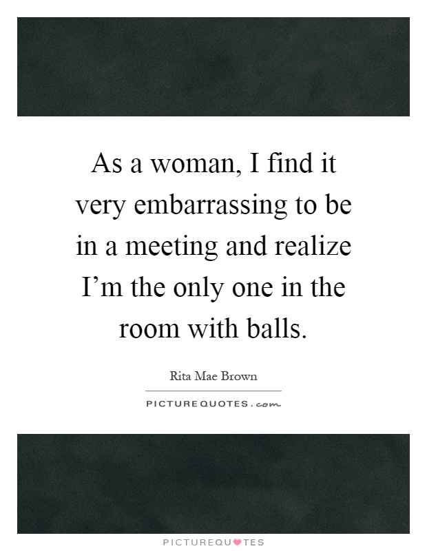 As a woman, I find it very embarrassing to be in a meeting and realize I'm the only one in the room with balls Picture Quote #1
