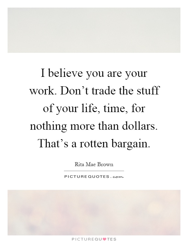 I believe you are your work. Don't trade the stuff of your life, time, for nothing more than dollars. That's a rotten bargain Picture Quote #1