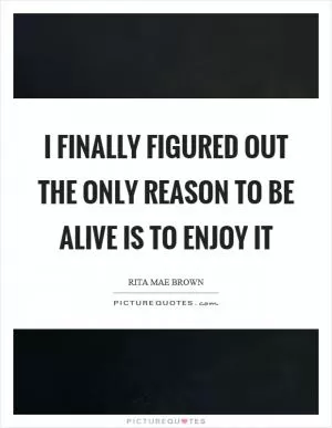 I finally figured out the only reason to be alive is to enjoy it Picture Quote #1