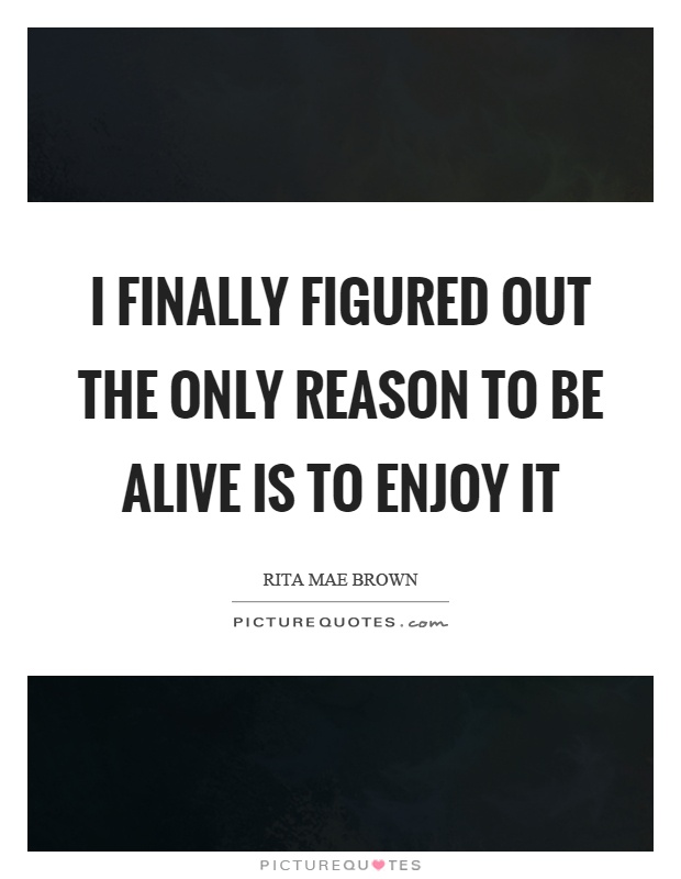 I finally figured out the only reason to be alive is to enjoy it Picture Quote #1