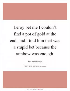Leroy bet me I couldn’t find a pot of gold at the end, and I told him that was a stupid bet because the rainbow was enough Picture Quote #1