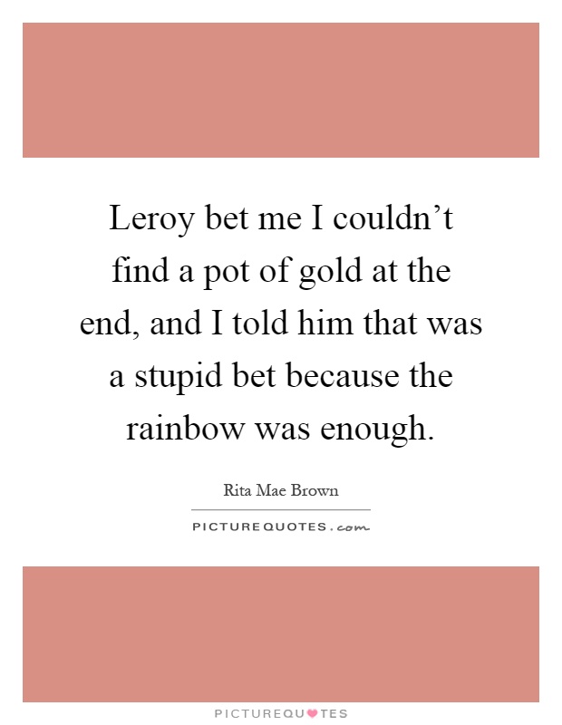 Leroy bet me I couldn't find a pot of gold at the end, and I told him that was a stupid bet because the rainbow was enough Picture Quote #1