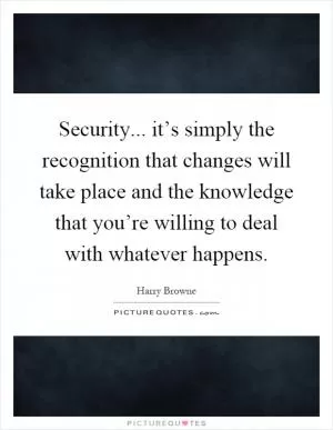 Security... it’s simply the recognition that changes will take place and the knowledge that you’re willing to deal with whatever happens Picture Quote #1