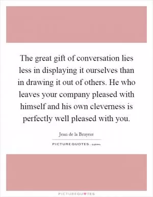 The great gift of conversation lies less in displaying it ourselves than in drawing it out of others. He who leaves your company pleased with himself and his own cleverness is perfectly well pleased with you Picture Quote #1