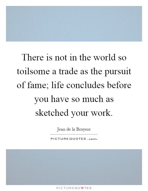 There is not in the world so toilsome a trade as the pursuit of fame; life concludes before you have so much as sketched your work Picture Quote #1