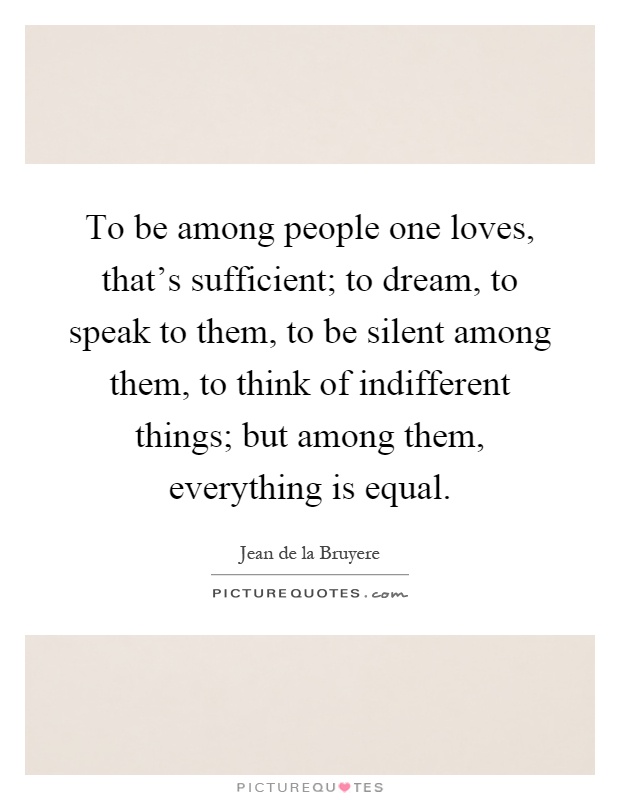 To be among people one loves, that's sufficient; to dream, to speak to them, to be silent among them, to think of indifferent things; but among them, everything is equal Picture Quote #1