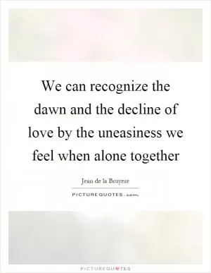 We can recognize the dawn and the decline of love by the uneasiness we feel when alone together Picture Quote #1