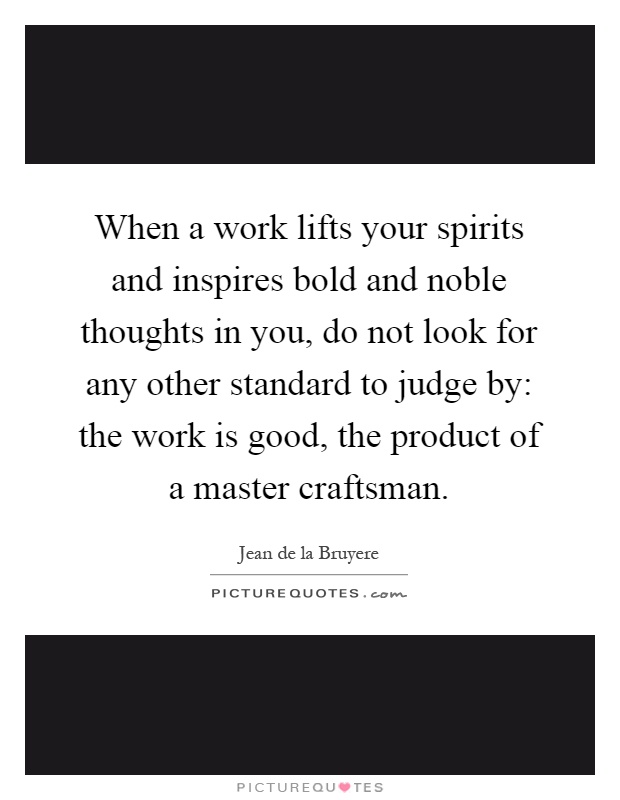 When a work lifts your spirits and inspires bold and noble thoughts in you, do not look for any other standard to judge by: the work is good, the product of a master craftsman Picture Quote #1