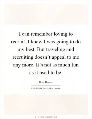 I can remember loving to recruit. I knew I was going to do my best. But traveling and recruiting doesn’t appeal to me any more. It’s not as much fun as it used to be Picture Quote #1