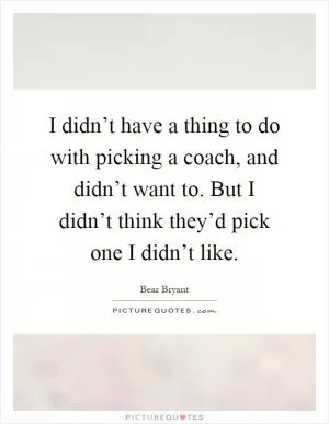 I didn’t have a thing to do with picking a coach, and didn’t want to. But I didn’t think they’d pick one I didn’t like Picture Quote #1