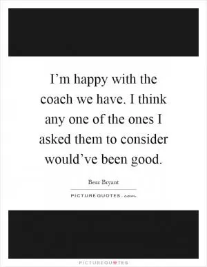 I’m happy with the coach we have. I think any one of the ones I asked them to consider would’ve been good Picture Quote #1