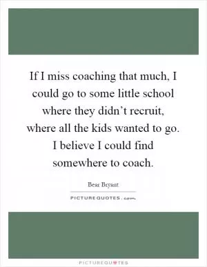 If I miss coaching that much, I could go to some little school where they didn’t recruit, where all the kids wanted to go. I believe I could find somewhere to coach Picture Quote #1