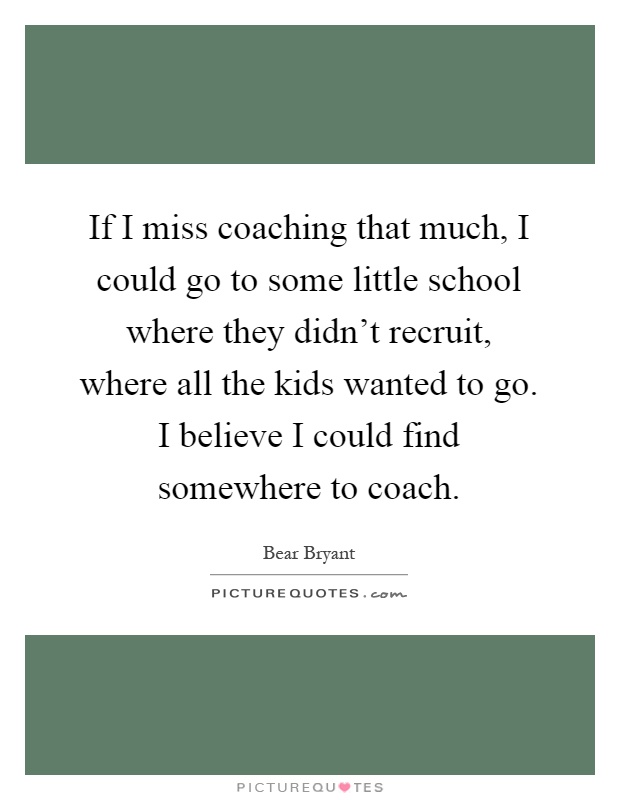 If I miss coaching that much, I could go to some little school where they didn't recruit, where all the kids wanted to go. I believe I could find somewhere to coach Picture Quote #1