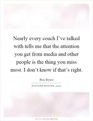 Nearly every coach I’ve talked with tells me that the attention you get from media and other people is the thing you miss most. I don’t know if that’s right Picture Quote #1