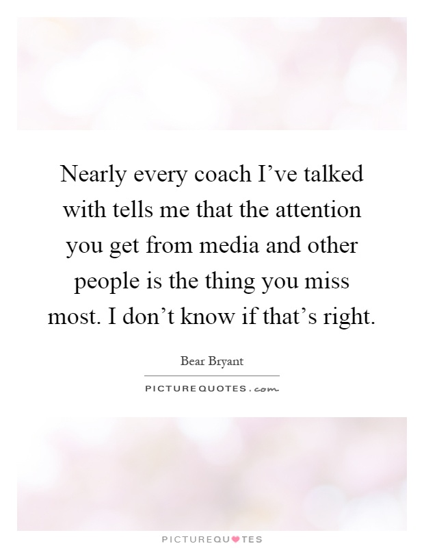 Nearly every coach I've talked with tells me that the attention you get from media and other people is the thing you miss most. I don't know if that's right Picture Quote #1