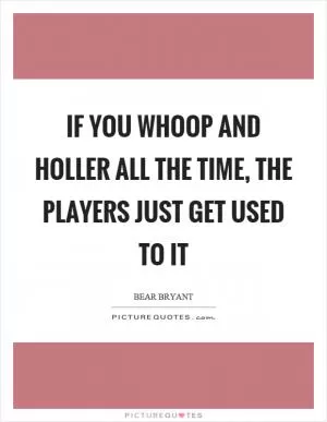 If you whoop and holler all the time, the players just get used to it Picture Quote #1
