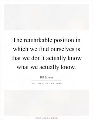 The remarkable position in which we find ourselves is that we don’t actually know what we actually know Picture Quote #1