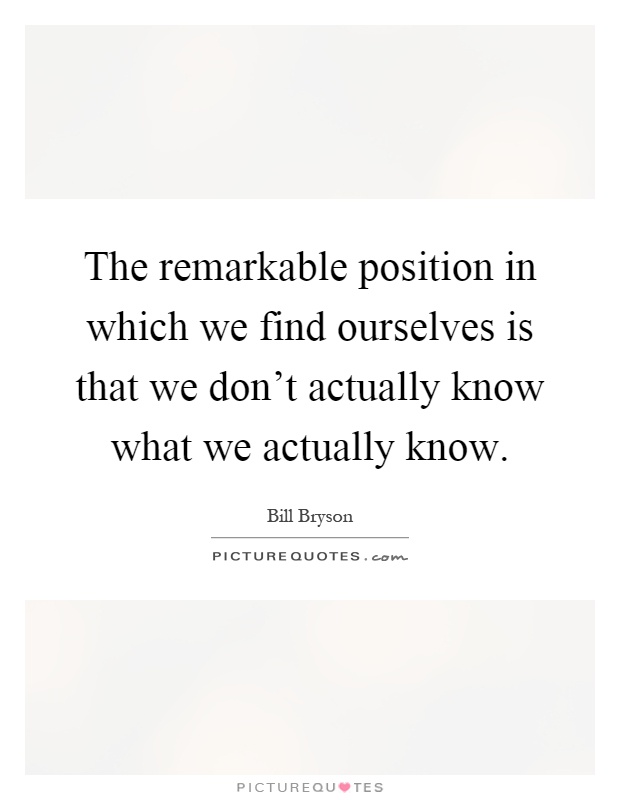 The remarkable position in which we find ourselves is that we don't actually know what we actually know Picture Quote #1