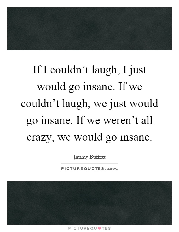 If I couldn't laugh, I just would go insane. If we couldn't laugh, we just would go insane. If we weren't all crazy, we would go insane Picture Quote #1