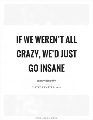 If we weren’t all crazy, we’d just go insane Picture Quote #1