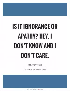 Is it ignorance or apathy? Hey, I don’t know and I don’t care Picture Quote #1