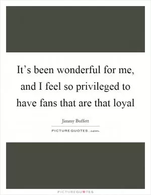 It’s been wonderful for me, and I feel so privileged to have fans that are that loyal Picture Quote #1