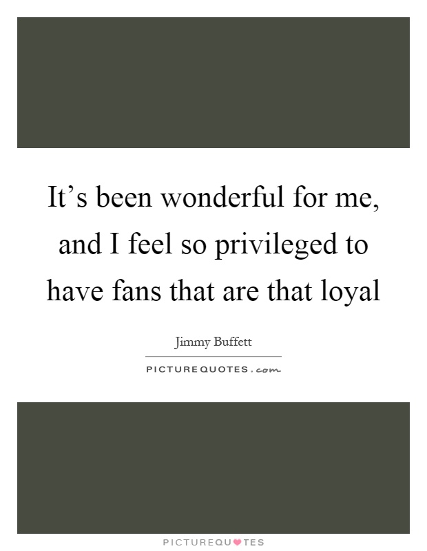 It's been wonderful for me, and I feel so privileged to have fans that are that loyal Picture Quote #1